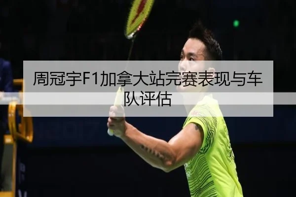 周冠宇F1加拿大站完赛表现与车队评估
